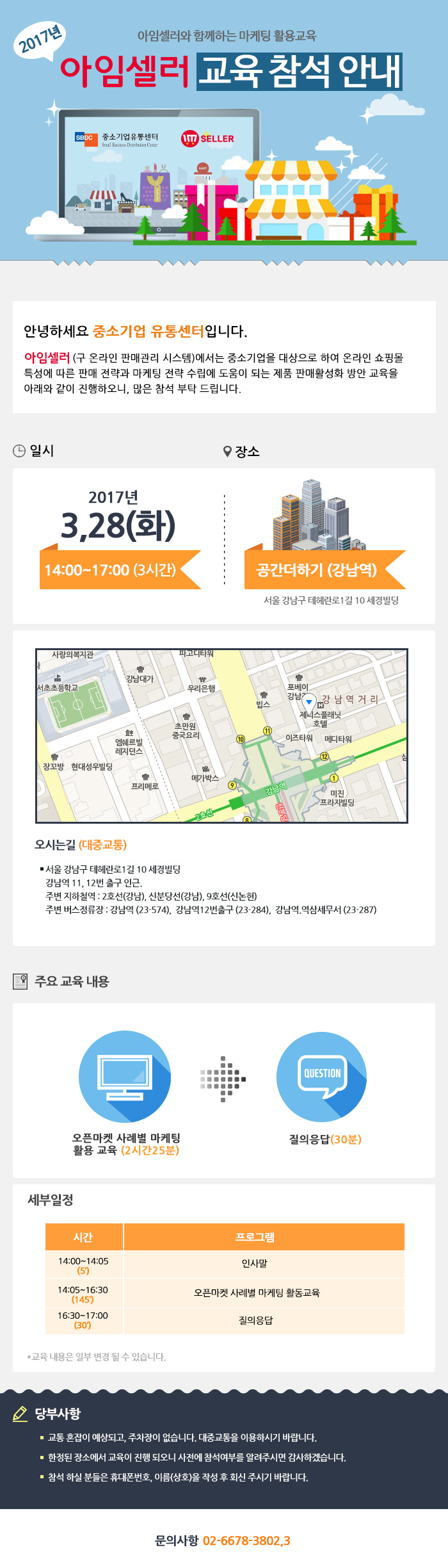 2017년 아임셀러오하 함께하는 마케팅 활용교육 아임셀러 마케팅 교육 참석 안내 / 안녕하세요 중소기업 유통센터입니다. 아임셀러(구 온라인 판매관리 시스템)에서는 중소기업을 대상으로 하여 온라인 쇼핑몰 특성에 따른 판매 전략과 마케팅 전략 수립에 도움이 되는 제품 팜매활성화 방안 교육을 아래와 같이 진행하오니, 많은 참석 부탁드립니다. / 일시:2017년 3월 28일(화) 14:00~17:00(3시간), 장소:공간더하기(강남역) 서울 강남구 테헤란로1길 10 세경빌딩 / 오시는길 서울특별시 강남구 테헤란로1길 10 세경빌딩. 강남역 11,12번 출구 인근. 주변 지하철역:2호선(강남),신분당선(강남),9호선(신논현). 주변 버스정류장:강남역(23-574),강남역12번출구(23-284), 강남역,역삼세무서(23-287) / 주요교육내용 오픈마켓 사례별 마케팅 활용 교육(2시간25분), 질의응답(30분) / 세부일정 14:00~14:05(5분) 인사말, 14:05~16:30(145분) 오픈마켓 사례별 마케팅 활동교육, 16:30~17:00(30분) 질의응답. *교육 내용은 일부 변결 될 수 있습니다. / 당부사항. 1 교통 혼잡이 예상되고, 주차장이 없습니다. 대중교통을 이용하시기 바랍니다. 2 한정된 장소에서 교육이 진행 되오니 사전에 참석여부를 알려주시면 감사하겠습니다. 3 참석 하실분들은 휴대폰번호,이름(상호)을 작성 후 아래 이메일로 회신주시기 바랍니다. / 문의사항 02-6678-3802,3