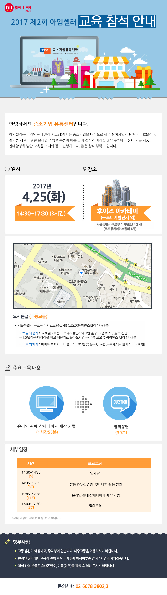 2017년 제2회 아임셀러 마케팅 교육 참석 안내 / 안녕하세요 중소기업 유통센터입니다. 아임셀러(구 온라인 판매관리 시스템)에서는 중소기업을 대상으로 하여 참여기업의 판매관리 효율성 및 편의성 제고를 위한 온라인 쇼핑몰 특성에 따른 판매 전략과 마케팅 전략 수립에 도움이 되는 제품 팜매활성화 방안 교육을 아래와 같이 진행하오니, 많은 참석 부탁드립니다. 선착순으로 모집되오니 빠른 신청 부탁드립니다. / 일시:2017년 4월 25일(화) 14:30~17:30(3시간), 장소:후이즈 아카데미(구로디지털단지역) 서울특별시 구로구 디지털로 34길 43(코오롱싸이언스밸리 1차) / 오시는길 서울특별시 구로구 디지털로34길 43 (코오롱싸이언스밸리 1차) 2층. 지하철 이용시 : 지하철 2호선 구로디지털단지역 3번 출구 → 왼쪽 사잇길로 진입 → LG텔레콤 대리점을 끼고 계단위로 올라오시면 → 우측 코오롱 싸이언스 밸리 1차 2층. 이마트 하차시 : 이마트 하차시 : 마을버스 : 01번 (영등포), 09번(구로) , 지선버스 : 5536번. / 주요교육내용 온라인 판매 상세페이지 제작 기법(1시간55분), 질의응답(30분) / 세부일정 14:30~14:35(5분) 인사말, 14:35~15:05(30분) 방송 PPL(간접광고)에 대한 활용 방안,15:05~17:00(115분) 온라인 판매 상세페이지 제작 기법, 17:00~17:30(30분) 질의응답. *교육 내용은 일부 변결 될 수 있습니다. / 당부사항. 1 교통 혼잡이 예상되고, 주차장이 없습니다. 대중교통을 이용하시기 바랍니다. 2 한정된 장소에서 교육이 진행 되오니 사전에 참석여부를 알려주시면 감사하겠습니다. 3 참석 하실분들은 휴대폰번호,이름(상호)을 작성 후 아래 이메일로 회신주시기 바랍니다. / 문의사항 02-6678-3802,3
