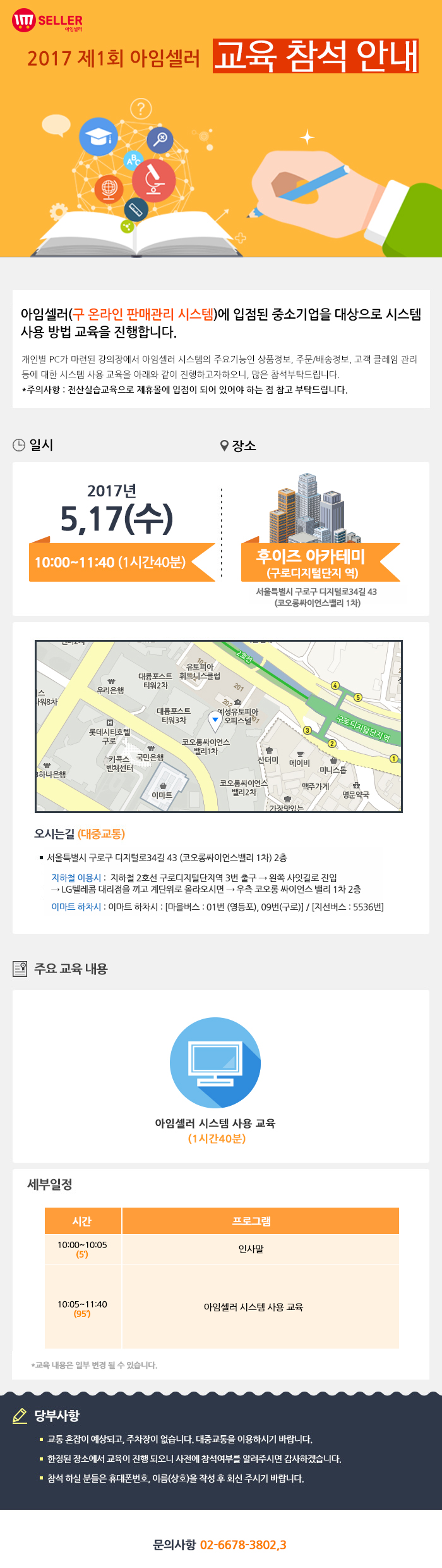 2017년 제1회 아임셀러 시스템 교육참석 안내 / 아임셀러(구 온라인 판매관리 시스템)에 입점된 중소기업을 대상으로 시스템 사용 방법 교육을 진행합니다. 개인별 PC가 마련된 강의장에서 아임셀러 시스템의 주요기능인 상품정보, 주문 및 배송정보, 고객 클레임 관리 등에 대한 시스템 사용 교육을 아래와 같이 진행하고자하오니, 많은 참석부탁드립니다. *주의사항:전산실습교육으로 제휴몰에 입점이 되어 있어야 하는 점 참고 부탁드립니다. 시스템 교육은 선착순으로 신청 받습니다. / 일시:2017년 5월17일(수) 10:00~11:40(1시간 40분) , 장소:후이즈 아카데미(구로디지털단지역) 서울특별시 구로구 디지털로 34길 43(코오롱싸이언스밸리 1차) / 오시는길 서울특별시 구로구 디지털로34길 43 (코오롱싸이언스밸리 1차) 2층. 지하철 이용시 : 지하철 2호선 구로디지털단지역 3번 출구 → 왼쪽 사잇길로 진입 → LG텔레콤 대리점을 끼고 계단위로 올라오시면 → 우측 코오롱 싸이언스 밸리 1차 2층. 이마트 하차시 : 이마트 하차시 : 마을버스 : 01번 (영등포), 09번(구로) , 지선버스 : 5536번. / 주요 교육 내용 아임셀러 시스템 사용 교육(1시간 40분) 10:00~14:05(5분) 인사말, 10:05~11:40(95분) 아임셀러 시스템 사용 교육. *교육 내용은 일부 변결 될 수 있습니다. / 당부사항. 1 교통 혼잡이 예상되고, 주차장이 없습니다. 대중교통을 이용하시기 바랍니다. 2 한정된 장소에서 교육이 진행 되오니 사전에 참석여부를 알려주시면 감사하겠습니다. 3 참석 하실분들은 휴대폰번호,이름(상호)을 작성 후 아래 이메일로 회신주시기 바랍니다. / 문의사항 02-6678-3802,3