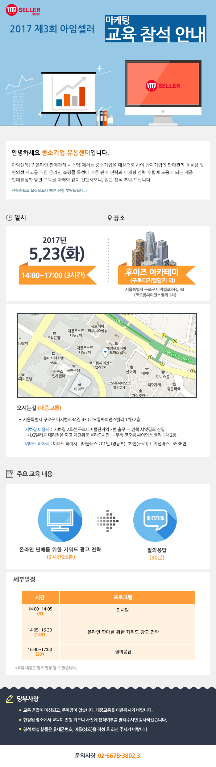 2017년 제3회 아임셀러 마케팅 교육 참석 안내 / 안녕하세요 중소기업 유통센터입니다. 아임셀러(구 온라인 판매관리 시스템)에서는 중소기업을 대상으로 하여 참여기업의 판매관리 효율성 및 편의성 제고를 위한 온라인 쇼핑몰 특성에 따른 판매 전략과 마케팅 전략 수립에 도움이 되는 제품 팜매활성화 방안 교육을 아래와 같이 진행하오니, 많은 참석 부탁드립니다. 선착순으로 모집되오니 빠른 신청 부탁드립니다. / 일시:2017년 5월 23일(화) 14:00~17:00(3시간), 장소:후이즈 아카데미(구로디지털단지역) 서울특별시 구로구 디지털로 34길 43(코오롱싸이언스밸리 1차) / 오시는길 서울특별시 구로구 디지털로34길 43 (코오롱싸이언스밸리 1차) 2층. 지하철 이용시 : 지하철 2호선 구로디지털단지역 3번 출구 → 왼쪽 사잇길로 진입 → LG텔레콤 대리점을 끼고 계단위로 올라오시면 → 우측 코오롱 싸이언스 밸리 1차 2층. 이마트 하차시 : 이마트 하차시 : 마을버스 : 01번 (영등포), 09번(구로) , 지선버스 : 5536번. / 주요교육내용 온라인 판매를 위한 키워드 광고 전략(2시간25분), 질의응답(30분) / 세부일정 14:00~14:05(5분) 인사말, 14:05~16:30(145분) 온라인 판매를 위한 키워드 광고 전략, 16:30~17:00(30분) 질의응답. *교육 내용은 일부 변결 될 수 있습니다. / 당부사항. 1 교통 혼잡이 예상되고, 주차장이 없습니다. 대중교통을 이용하시기 바랍니다. 2 한정된 장소에서 교육이 진행 되오니 사전에 참석여부를 알려주시면 감사하겠습니다. 3 참석 하실분들은 휴대폰번호,이름(상호)을 작성 후 아래 이메일로 회신주시기 바랍니다. / 문의사항 02-6678-3802,3