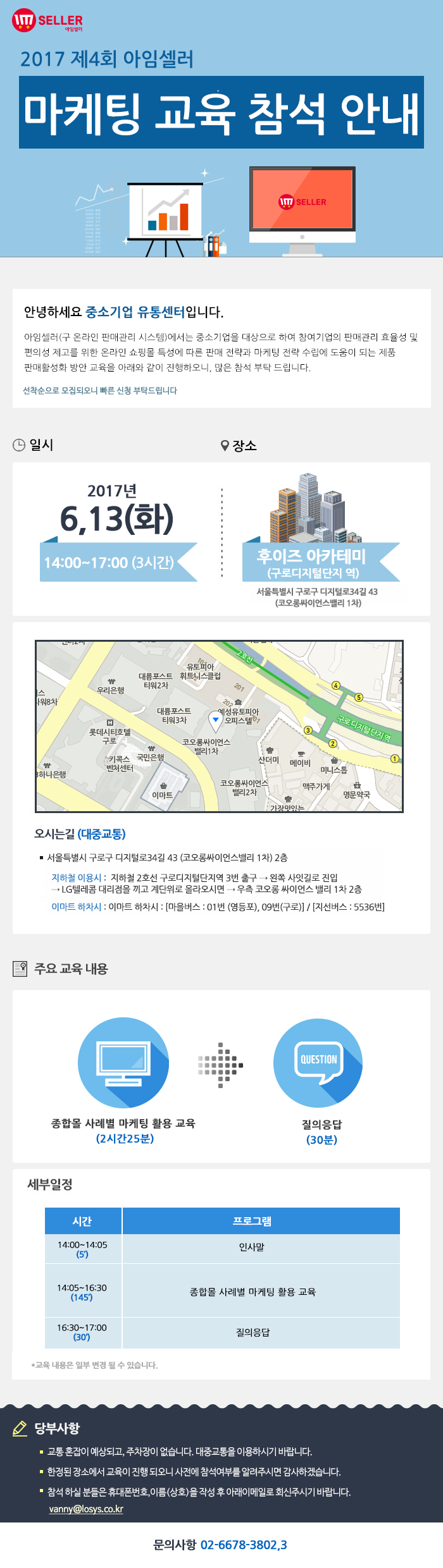 2017년 제4회 아임셀러 마케팅 교육 참석 안내 / 안녕하세요 중소기업 유통센터입니다. 아임셀러(구 온라인 판매관리 시스템)에서는 중소기업을 대상으로 하여 참여기업의 판매관리 효율성 및 편의성 제고를 위한 온라인 쇼핑몰 특성에 따른 판매 전략과 마케팅 전략 수립에 도움이 되는 제품 팜매활성화 방안 교육을 아래와 같이 진행하오니, 많은 참석 부탁드립니다. 선착순으로 모집되오니 빠른 신청 부탁드립니다. / 일시:2017년 6월 13일(화) 14:00~17:00(3시간), 장소:후이즈 아카데미(구로디지털단지역) 서울특별시 구로구 디지털로 34길 43(코오롱싸이언스밸리 1차) / 오시는길 서울특별시 구로구 디지털로34길 43 (코오롱싸이언스밸리 1차) 2층. 지하철 이용시 : 지하철 2호선 구로디지털단지역 3번 출구 → 왼쪽 사잇길로 진입 → LG텔레콤 대리점을 끼고 계단위로 올라오시면 → 우측 코오롱 싸이언스 밸리 1차 2층. 이마트 하차시 : 이마트 하차시 : 마을버스 : 01번 (영등포), 09번(구로) , 지선버스 : 5536번. / 주요교육내용 종합몰 사례별 마케팅 활용 교육(2시간25분), 질의응답(30분) / 세부일정 14:00~14:05(5분) 인사말, 14:05~16:30(145분) 종합몰 사례별 마케팅 활용 교육, 16:30~17:00(30분) 질의응답. *교육 내용은 일부 변결 될 수 있습니다. / 당부사항. 1 교통 혼잡이 예상되고, 주차장이 없습니다. 대중교통을 이용하시기 바랍니다. 2 한정된 장소에서 교육이 진행 되오니 사전에 참석여부를 알려주시면 감사하겠습니다. 3 참석 하실분들은 휴대폰번호,이름(상호)을 작성 후 아래 이메일로 회신주시기 바랍니다. vanny@losys.co.kr / 문의사항 02-6678-3802,3