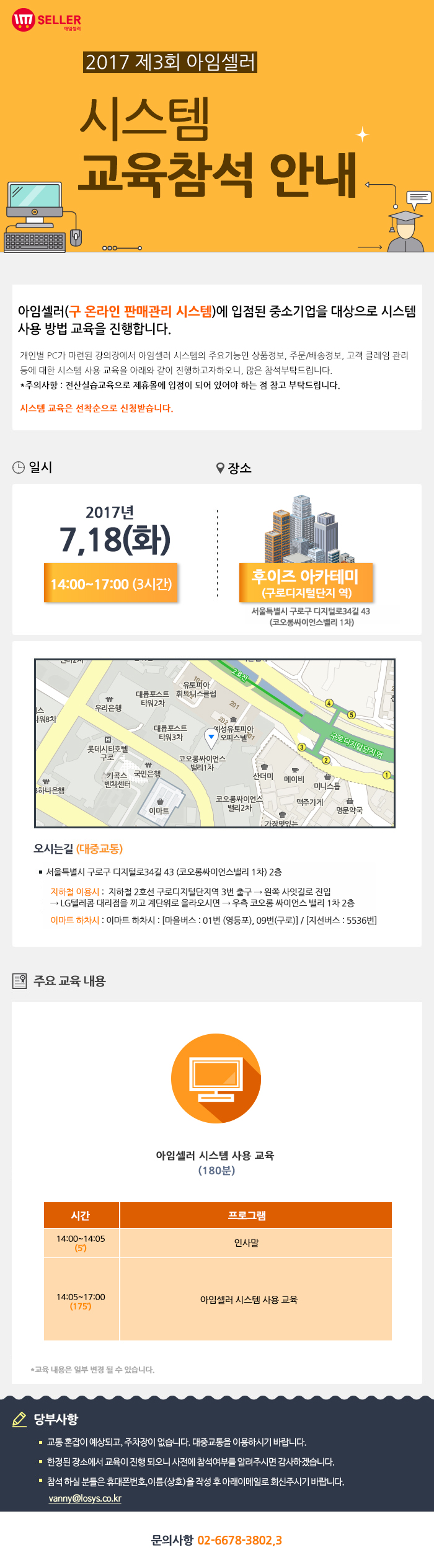 2017년 제3회 아임셀러 시스템 교육참석 안내 / 아임셀러(구 온라인 판매관리 시스템)에 입점된 중소기업을 대상으로 시스템 사용 방법 교육을 진행합니다. 개인별 PC가 마련된 강의장에서 아임셀러 시스템의 주요기능인 상품정보, 주문 및 배송정보, 고객 클레임 관리 등에 대한 시스템 사용 교육을 아래와 같이 진행하고자하오니, 많은 참석부탁드립니다. *주의사항:전산실습교육으로 제휴몰에 입점이 되어 있어야 하는 점 참고 부탁드립니다. 시스템 교육은 선착순으로 신청 받습니다. / 일시:2017년 7월18일(화) 14:00~17:00(3시간) , 장소:후이즈 아카데미(구로디지털단지역) 서울특별시 구로구 디지털로 34길 43(코오롱싸이언스밸리 1차) / 오시는길 서울특별시 구로구 디지털로34길 43 (코오롱싸이언스밸리 1차) 2층. 지하철 이용시 : 지하철 2호선 구로디지털단지역 3번 출구 → 왼쪽 사잇길로 진입 → LG텔레콤 대리점을 끼고 계단위로 올라오시면 → 우측 코오롱 싸이언스 밸리 1차 2층. 이마트 하차시 : 이마트 하차시 : 마을버스 : 01번 (영등포), 09번(구로) , 지선버스 : 5536번. / 주요 교육 내용 아임셀러 시스템 사용 교육(180분) 14:00~14:05(5분) 인사말, 14:05~17:00(175분) 아임셀러 시스템 사용 교육. *교육 내용은 일부 변결 될 수 있습니다. / 당부사항. 1 교통 혼잡이 예상되고, 주차장이 없습니다. 대중교통을 이용하시기 바랍니다. 2 한정된 장소에서 교육이 진행 되오니 사전에 참석여부를 알려주시면 감사하겠습니다. 3 참석 하실분들은 휴대폰번호,이름(상호)을 작성 후 아래 이메일로 회신주시기 바랍니다. vanny@losys.co.kr / 문의사항 02-6678-3802,3