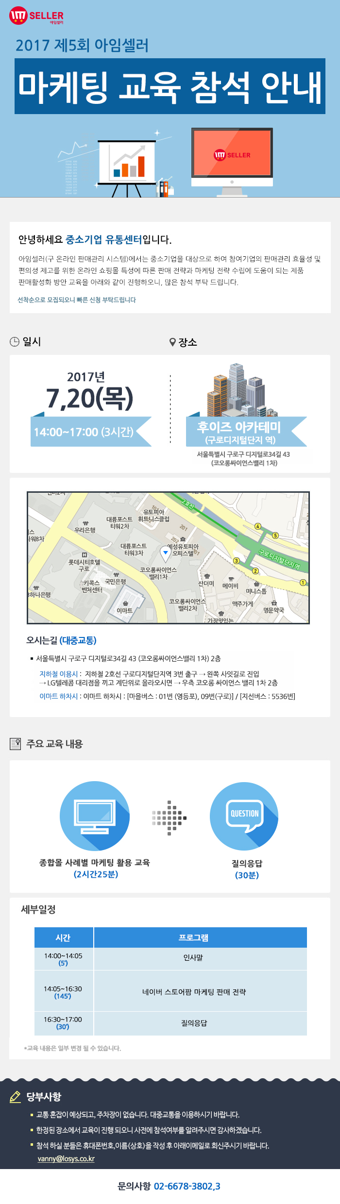 2017년 제5회 아임셀러 마케팅 교육 참석 안내 / 안녕하세요 중소기업 유통센터입니다. 아임셀러(구 온라인 판매관리 시스템)에서는 중소기업을 대상으로 하여 참여기업의 판매관리 효율성 및 편의성 제고를 위한 온라인 쇼핑몰 특성에 따른 판매 전략과 마케팅 전략 수립에 도움이 되는 제품 팜매활성화 방안 교육을 아래와 같이 진행하오니, 많은 참석 부탁드립니다. 선착순으로 모집되오니 빠른 신청 부탁드립니다. / 일시:2017년 7월 20일(목) 14:00~17:00(3시간), 장소:후이즈 아카데미(구로디지털단지역) 서울특별시 구로구 디지털로 34길 43(코오롱싸이언스밸리 1차) / 오시는길 서울특별시 구로구 디지털로34길 43 (코오롱싸이언스밸리 1차) 2층. 지하철 이용시 : 지하철 2호선 구로디지털단지역 3번 출구 → 왼쪽 사잇길로 진입 → LG텔레콤 대리점을 끼고 계단위로 올라오시면 → 우측 코오롱 싸이언스 밸리 1차 2층. 이마트 하차시 : 이마트 하차시 : 마을버스 : 01번 (영등포), 09번(구로) , 지선버스 : 5536번. / 주요교육내용 종합몰 사례별 마케팅 활용 교육(2시간25분), 질의응답(30분) / 세부일정 14:00~14:05(5분) 인사말, 14:05~16:30(145분) 네이버 스토어팜 마케팅 판매 전략, 16:30~17:00(30분) 질의응답. *교육 내용은 일부 변결 될 수 있습니다. / 당부사항. 1 교통 혼잡이 예상되고, 주차장이 없습니다. 대중교통을 이용하시기 바랍니다. 2 한정된 장소에서 교육이 진행 되오니 사전에 참석여부를 알려주시면 감사하겠습니다. 3 참석 하실분들은 휴대폰번호,이름(상호)을 작성 후 아래 이메일로 회신주시기 바랍니다. vanny@losys.co.kr / 문의사항 02-6678-3802,3