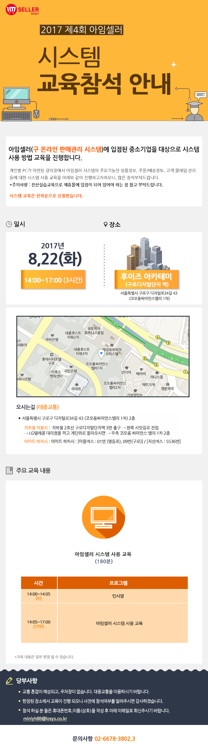 2017년 제4회 아임셀러 시스템 교육참석 안내 / 아임셀러(구 온라인 판매관리 시스템)에 입점된 중소기업을 대상으로 시스템 사용 방법 교육을 진행합니다. 개인별 PC가 마련된 강의장에서 아임셀러 시스템의 주요기능인 상품정보, 주문 및 배송정보, 고객 클레임 관리 등에 대한 시스템 사용 교육을 아래와 같이 진행하고자하오니, 많은 참석부탁드립니다. *주의사항:전산실습교육으로 제휴몰에 입점이 되어 있어야 하는 점 참고 부탁드립니다. 시스템 교육은 선착순으로 신청 받습니다. / 일시:2017년 8월22일(화) 14:00~17:00(3시간) , 장소:후이즈 아카데미(구로디지털단지역) 서울특별시 구로구 디지털로 34길 43(코오롱싸이언스밸리 1차) / 오시는길 서울특별시 구로구 디지털로34길 43 (코오롱싸이언스밸리 1차) 2층. 지하철 이용시 : 지하철 2호선 구로디지털단지역 3번 출구 → 왼쪽 사잇길로 진입 → LG텔레콤 대리점을 끼고 계단위로 올라오시면 → 우측 코오롱 싸이언스 밸리 1차 2층. 이마트 하차시 : 이마트 하차시 : 마을버스 : 01번 (영등포), 09번(구로) , 지선버스 : 5536번. / 주요 교육 내용 아임셀러 시스템 사용 교육(180분) 14:00~14:05(5분) 인사말, 14:05~17:00(175분) 아임셀러 시스템 사용 교육. *교육 내용은 일부 변결 될 수 있습니다. / 당부사항. 1 교통 혼잡이 예상되고, 주차장이 없습니다. 대중교통을 이용하시기 바랍니다. 2 한정된 장소에서 교육이 진행 되오니 사전에 참석여부를 알려주시면 감사하겠습니다. 3 참석 하실분들은 휴대폰번호,이름(상호)을 작성 후 아래 이메일로 회신주시기 바랍니다. miniyh88@losys.co.kr / 문의사항 02-6678-3802,3